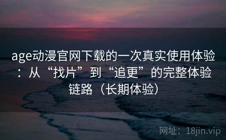 age动漫官网下载的一次真实使用体验：从“找片”到“追更”的完整体验链路（长期体验）