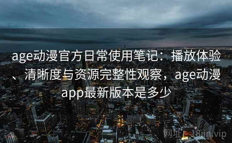 age动漫官方日常使用笔记：播放体验、清晰度与资源完整性观察，age动漫app最新版本是多少