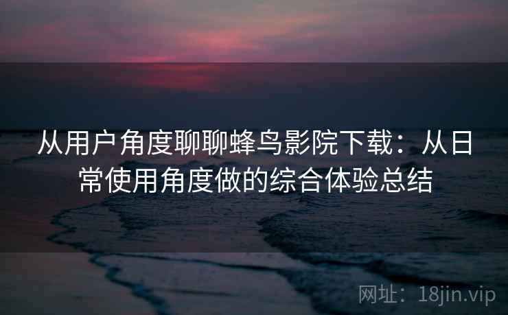 从用户角度聊聊蜂鸟影院下载：从日常使用角度做的综合体验总结