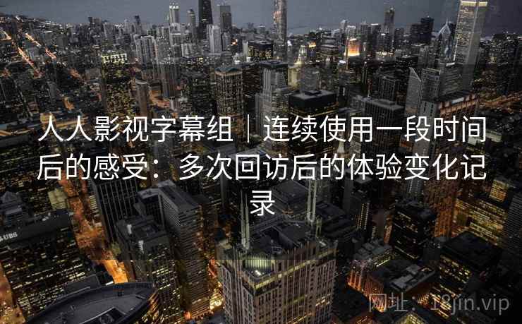 人人影视字幕组｜连续使用一段时间后的感受：多次回访后的体验变化记录