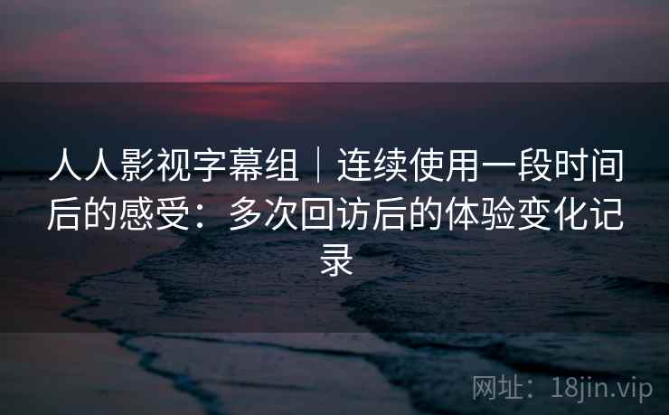 人人影视字幕组|连续使用一段时间后的感受:多次回访后的体验变化记录 第2张 人人影视字幕组|连续使用一段时间后的感受:多次回访后的体验变化记录 第2张