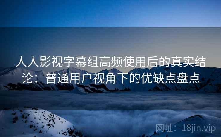 人人影视字幕组高频使用后的真实结论：普通用户视角下的优缺点盘点