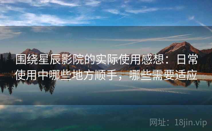 围绕星辰影院的实际使用感想：日常使用中哪些地方顺手，哪些需要适应