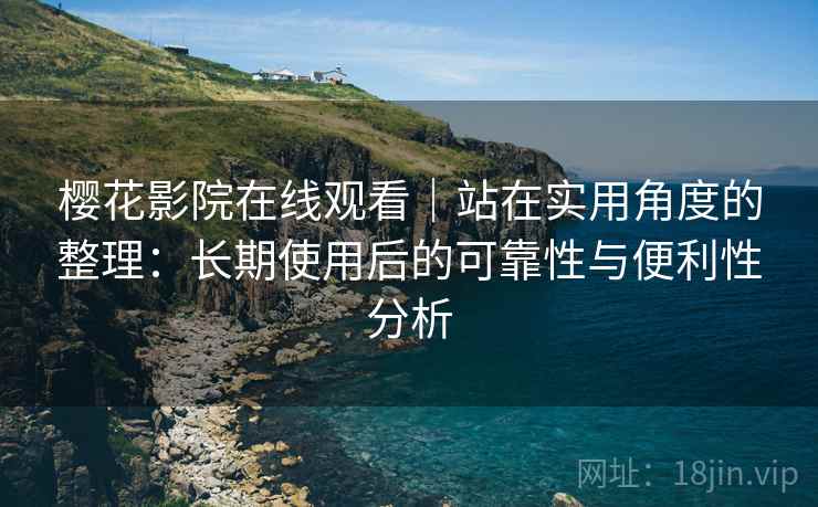 樱花影院在线观看｜站在实用角度的整理：长期使用后的可靠性与便利性分析