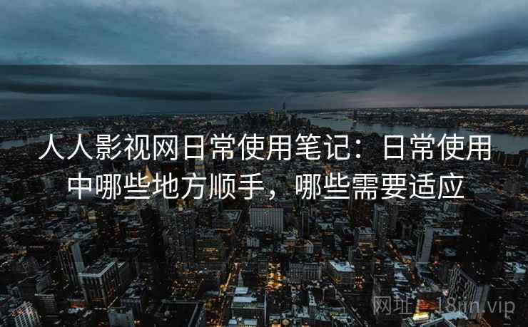 人人影视网日常使用笔记:日常使用中哪些地方顺手,哪些需要适应 第2张 人人影视网日常使用笔记:日常使用中哪些地方顺手,哪些需要适应 第2张