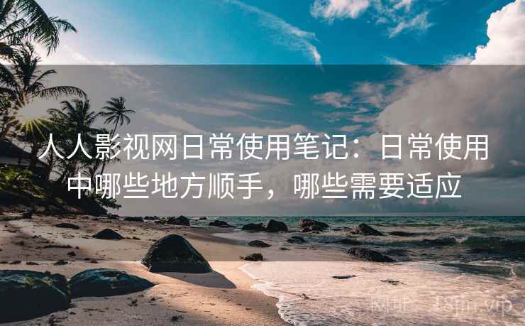 人人影视网日常使用笔记：日常使用中哪些地方顺手，哪些需要适应
