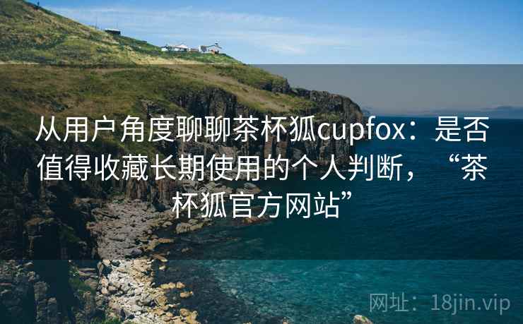 从用户角度聊聊茶杯狐cupfox：是否值得收藏长期使用的个人判断，“茶杯狐官方网站”