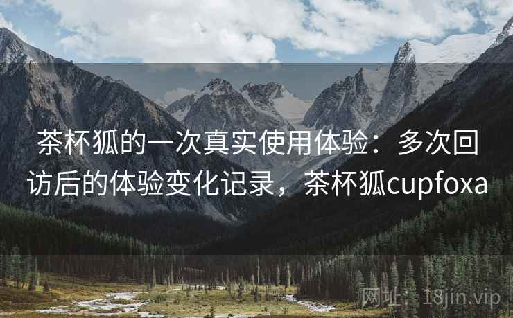 茶杯狐的一次真实使用体验:多次回访后的体验变化记录,茶杯狐cupfoxa 第2张 茶杯狐的一次真实使用体验:多次回访后的体验变化记录,茶杯狐cupfoxa 第2张