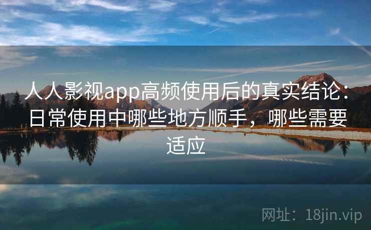 人人影视app高频使用后的真实结论：日常使用中哪些地方顺手，哪些需要适应