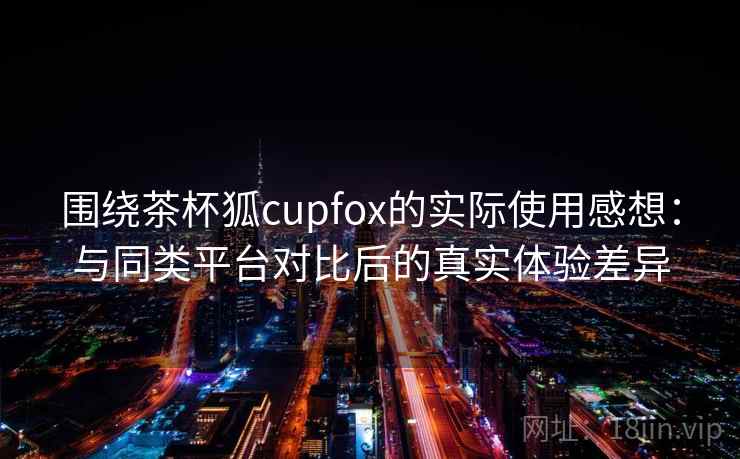 围绕茶杯狐cupfox的实际使用感想：与同类平台对比后的真实体验差异  第2张