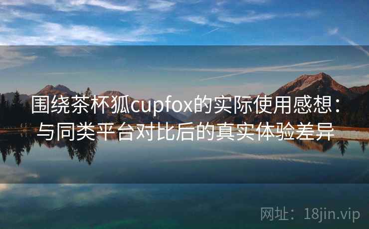 围绕茶杯狐cupfox的实际使用感想：与同类平台对比后的真实体验差异