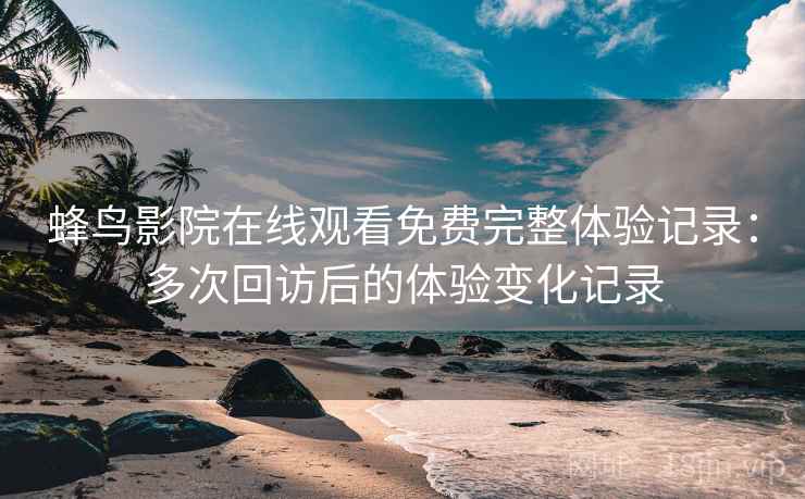 蜂鸟影院在线观看免费完整体验记录：多次回访后的体验变化记录