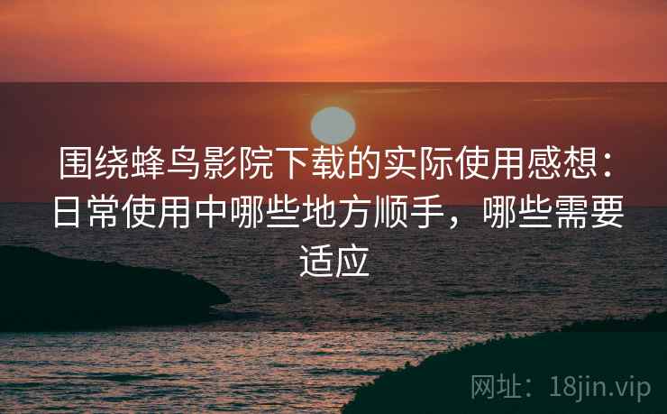 围绕蜂鸟影院下载的实际使用感想：日常使用中哪些地方顺手，哪些需要适应